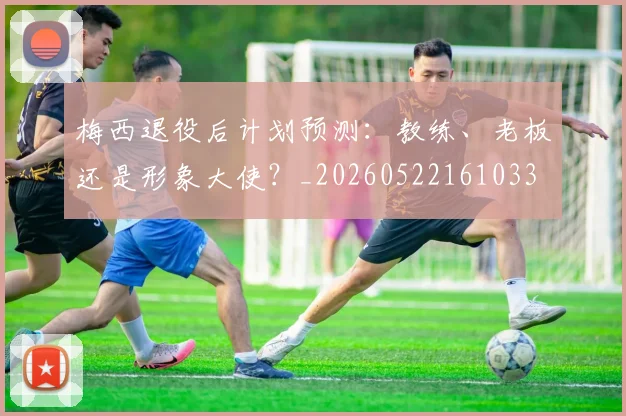梅西退役后计划预测：教练、老板还是形象大使？_20260522161033