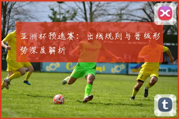 亚洲杯预选赛：出线规则与晋级形势深度解析