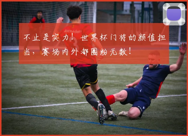 不止是实力！世界杯门将的颜值担当，赛场内外都圈粉无数！