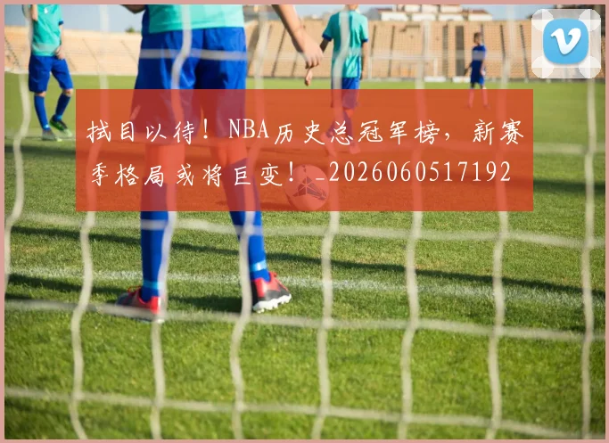 拭目以待！NBA历史总冠军榜，新赛季格局或将巨变！_20260605171924