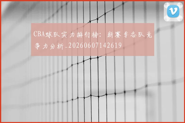 CBA球队实力排行榜：新赛季各队竞争力分析_20260607142619