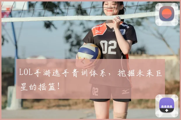 LOL手游选手青训体系，挖掘未来巨星的摇篮！