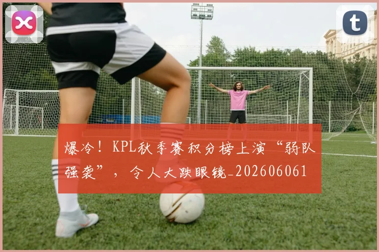 爆冷！KPL秋季赛积分榜上演“弱队强袭”，令人大跌眼镜_20260606150030
