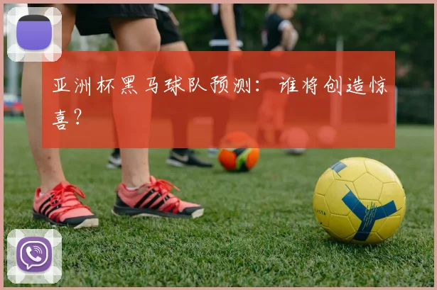 亚洲杯黑马球队预测：谁将创造惊喜？