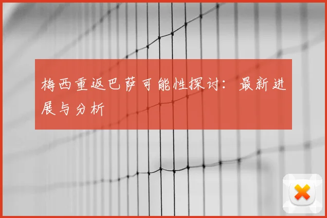 梅西重返巴萨可能性探讨：最新进展与分析
