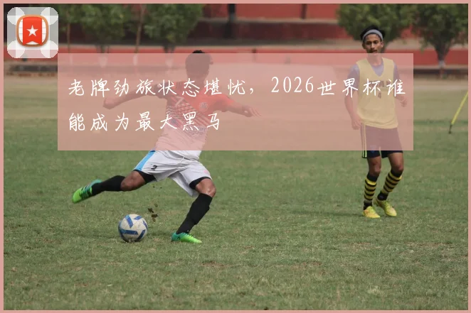 老牌劲旅状态堪忧，2026世界杯谁能成为最大黑马