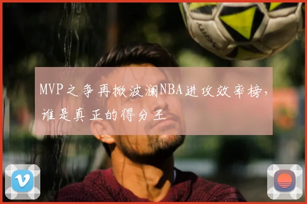 MVP之争再掀波澜NBA进攻效率榜，谁是真正的得分王