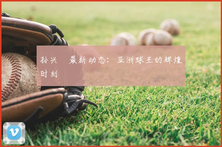 孙兴慜最新动态：亚洲球王的辉煌时刻
