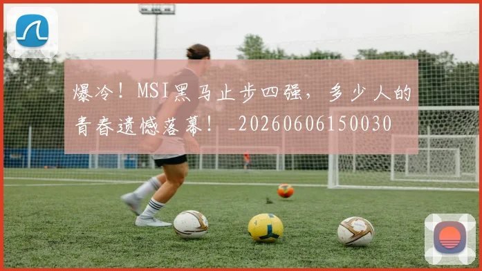 爆冷！MSI黑马止步四强，多少人的青春遗憾落幕！_20260606150030