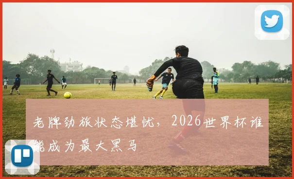 老牌劲旅状态堪忧，2026世界杯谁能成为最大黑马