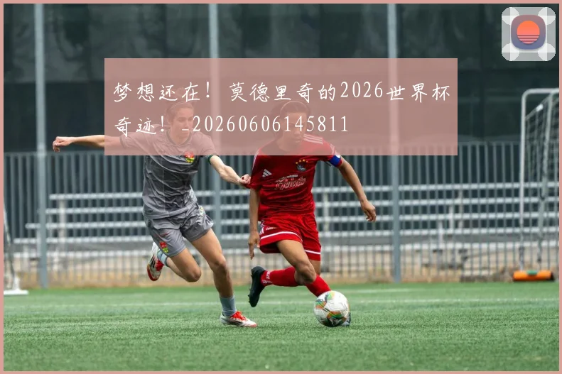梦想还在！莫德里奇的2026世界杯奇迹！_20260606145811